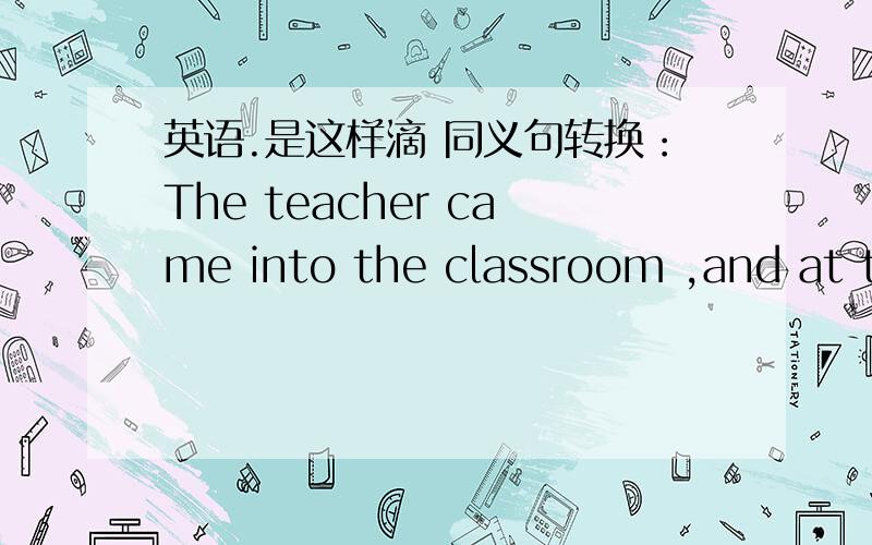 英语.是这样滴 同义句转换：The teacher came into the classroom ,and at th