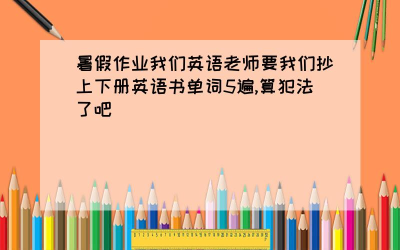 暑假作业我们英语老师要我们抄上下册英语书单词5遍,算犯法了吧