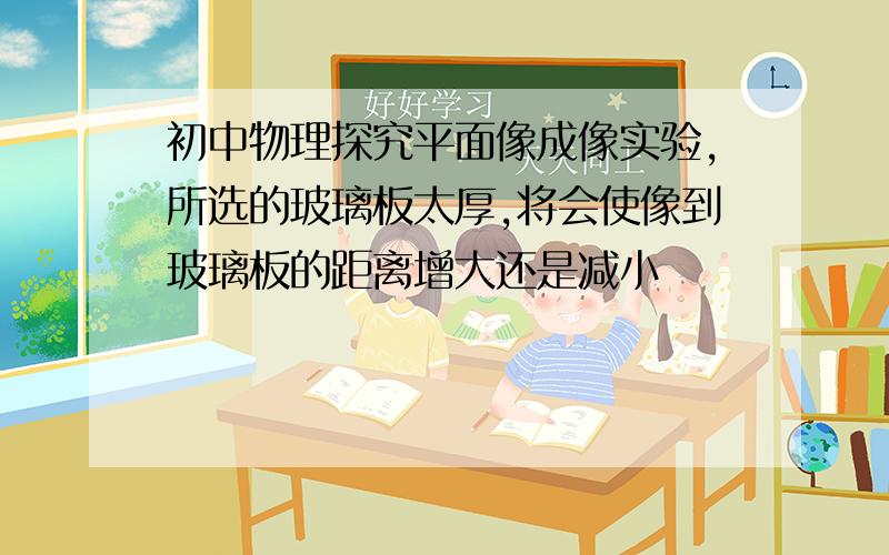 初中物理探究平面像成像实验,所选的玻璃板太厚,将会使像到玻璃板的距离增大还是减小