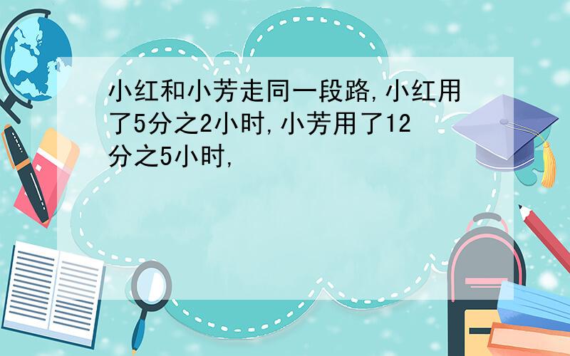 小红和小芳走同一段路,小红用了5分之2小时,小芳用了12分之5小时,