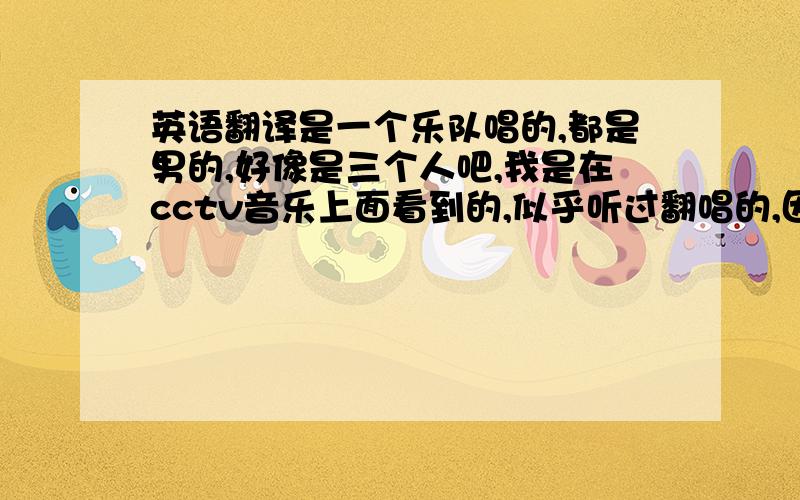 英语翻译是一个乐队唱的,都是男的,好像是三个人吧,我是在cctv音乐上面看到的,似乎听过翻唱的,因为听着很熟悉,会哼调调