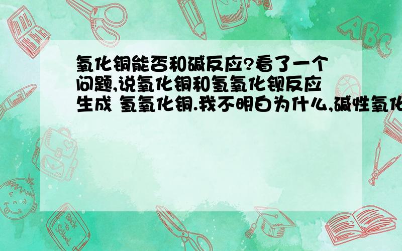 氧化铜能否和碱反应?看了一个问题,说氧化铜和氢氧化钡反应生成 氢氧化铜.我不明白为什么,碱性氧化物还能和碱反应?郁闷死了