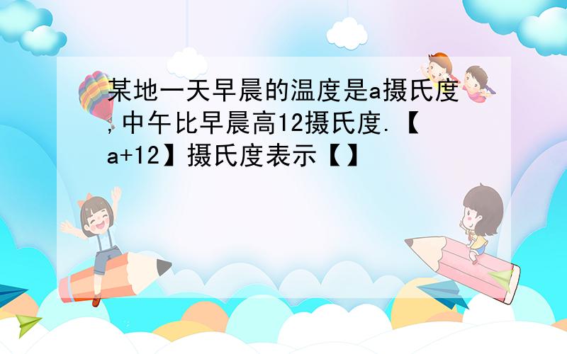 某地一天早晨的温度是a摄氏度,中午比早晨高12摄氏度.【a+12】摄氏度表示【】