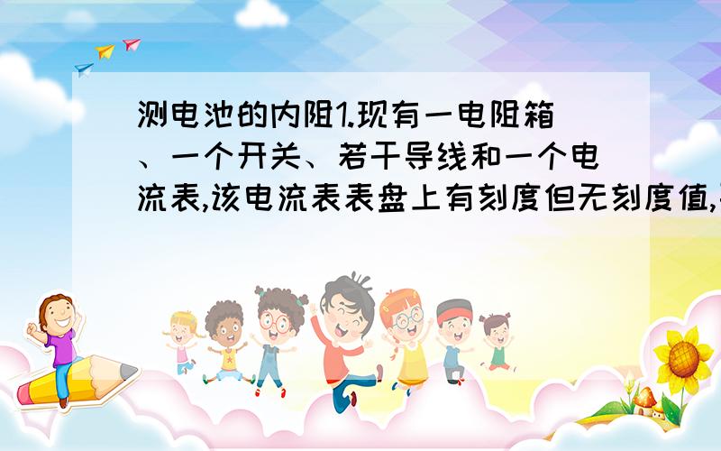 测电池的内阻1.现有一电阻箱、一个开关、若干导线和一个电流表,该电流表表盘上有刻度但无刻度值,要求设计一个能测定某电源内
