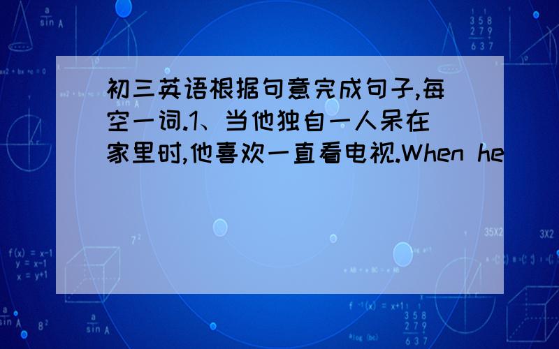 初三英语根据句意完成句子,每空一词.1、当他独自一人呆在家里时,他喜欢一直看电视.When he ______ at h