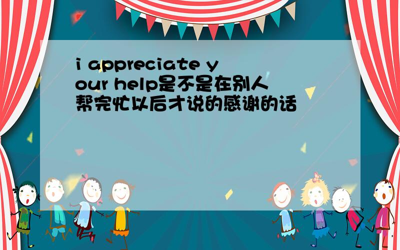 i appreciate your help是不是在别人帮完忙以后才说的感谢的话