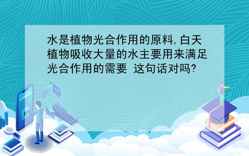 水是植物光合作用的原料,白天植物吸收大量的水主要用来满足光合作用的需要 这句话对吗?