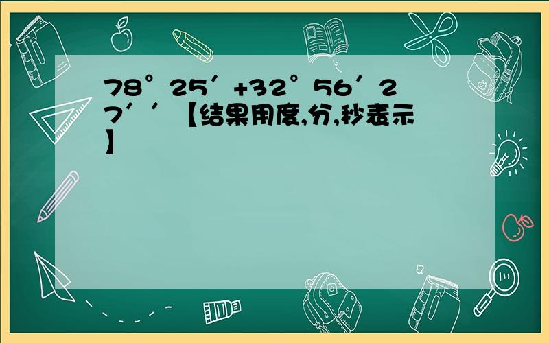 78°25′+32°56′27′′【结果用度,分,秒表示】