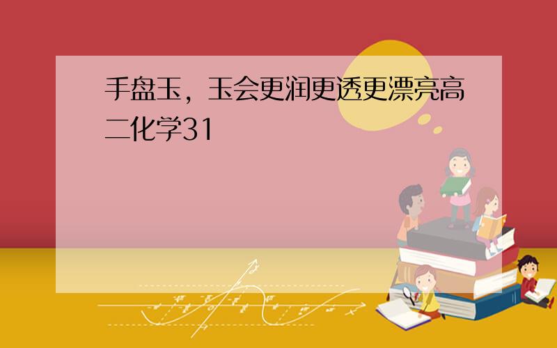 手盘玉，玉会更润更透更漂亮高二化学31