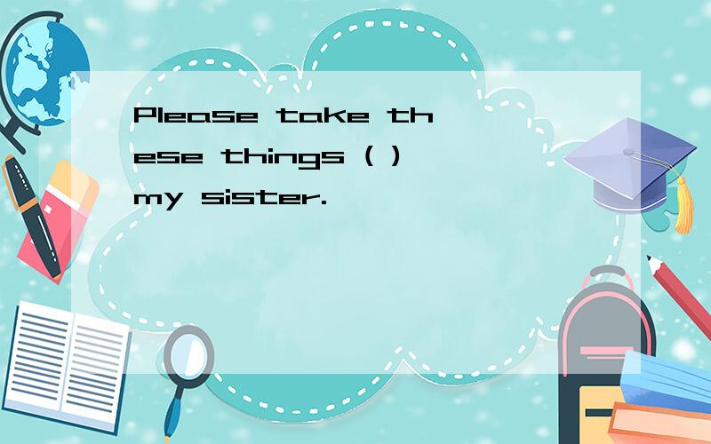 Please take these things ( )my sister.