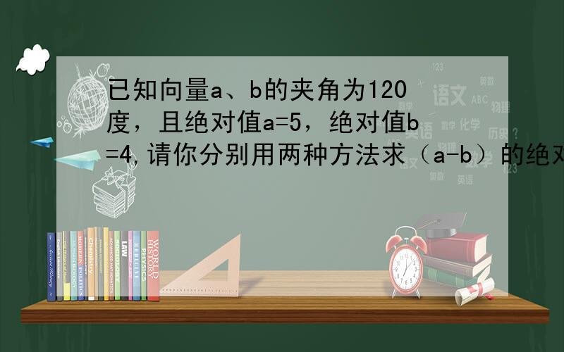 已知向量a、b的夹角为120度，且绝对值a=5，绝对值b=4,请你分别用两种方法求（a-b）的绝对值、绝对值（a+b）及