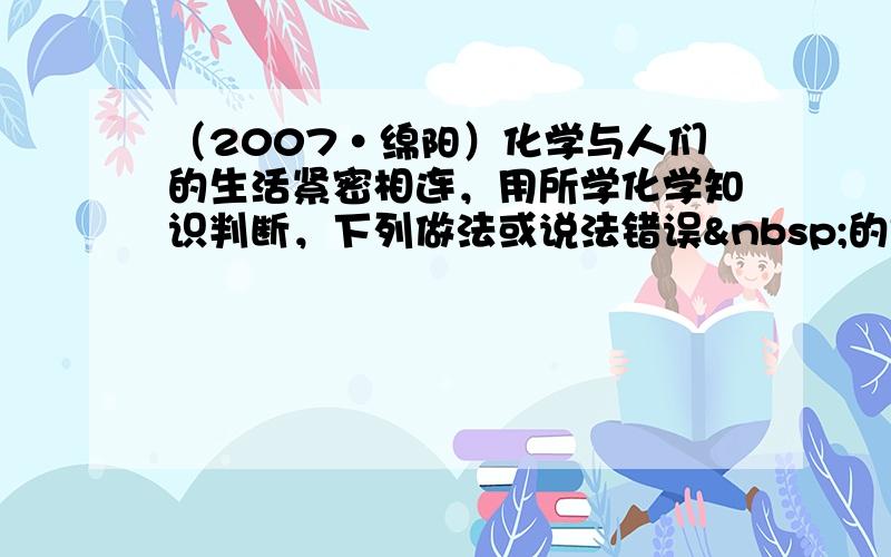 （2007•绵阳）化学与人们的生活紧密相连，用所学化学知识判断，下列做法或说法错误 的是（　　）