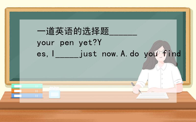 一道英语的选择题______your pen yet?Yes,I_____just now.A.do you find