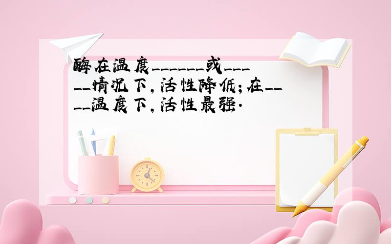 酶在温度＿＿＿＿＿＿或＿＿＿＿＿情况下,活性降低；在＿＿＿＿温度下,活性最强.