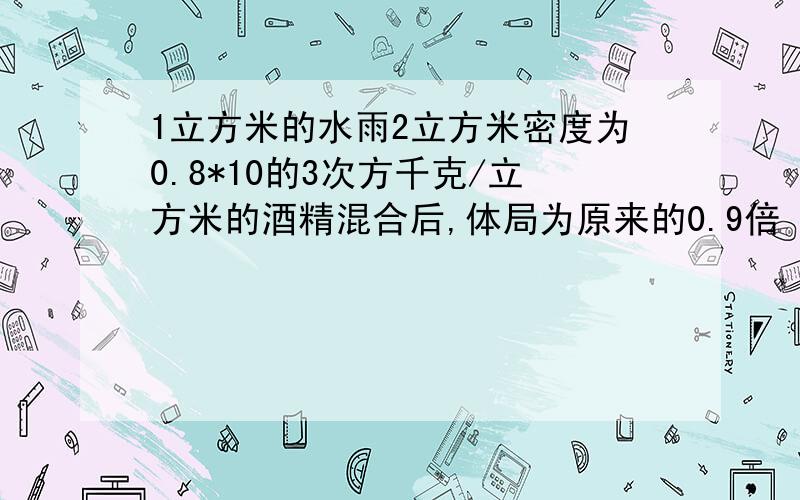 1立方米的水雨2立方米密度为0.8*10的3次方千克/立方米的酒精混合后,体局为原来的0.9倍