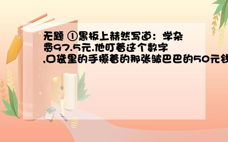 无题 ①黑板上赫然写道：学杂费97.5元.他盯着这个数字,口袋里的手攥着的那张皱巴巴的50元钱已被手里的汗浸湿了.他不得