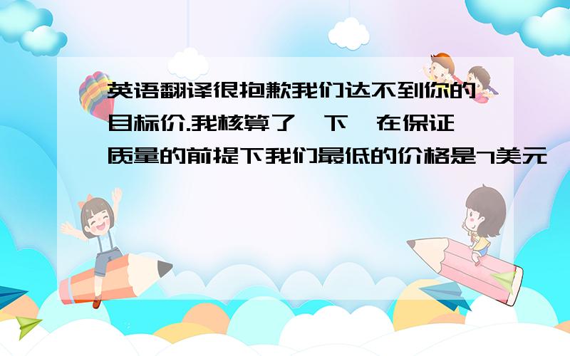 英语翻译很抱歉我们达不到你的目标价.我核算了一下,在保证质量的前提下我们最低的价格是7美元,当然如果你对质量要求很松的话