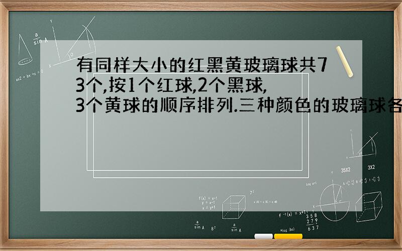 有同样大小的红黑黄玻璃球共73个,按1个红球,2个黑球,3个黄球的顺序排列.三种颜色的玻璃球各占总