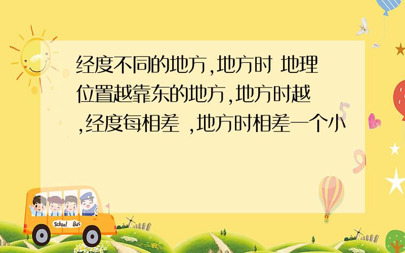 经度不同的地方,地方时 地理位置越靠东的地方,地方时越 ,经度每相差 ,地方时相差一个小