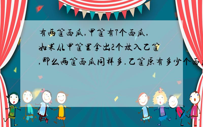 有两筐西瓜,甲筐有7个西瓜,如果从甲筐里拿出2个放入乙筐,那么两筐西瓜同样多.乙筐原有多少个西瓜,列出算式