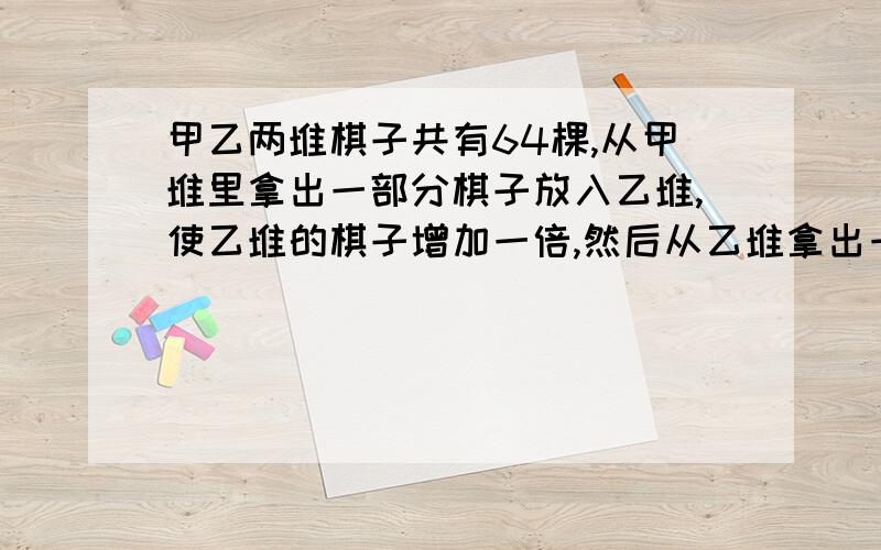 甲乙两堆棋子共有64棵,从甲堆里拿出一部分棋子放入乙堆,使乙堆的棋子增加一倍,然后从乙堆拿出一部分棋