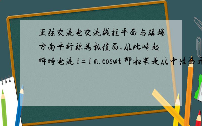 正弦交流电交流线框平面与磁场方向平行称为极值面,从此时起瞬时电流 i=i m.coswt 那如果是从中性面开始乃?是不是