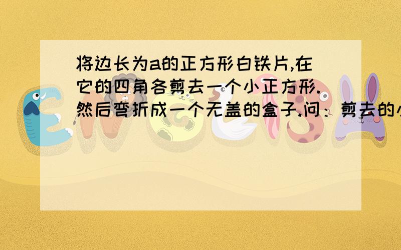 将边长为a的正方形白铁片,在它的四角各剪去一个小正方形.然后弯折成一个无盖的盒子.问：剪去的小正方形边长为多少时,制成的