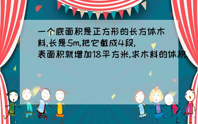 一个底面积是正方形的长方体木料,长是5m,把它截成4段,表面积就增加18平方米,求木料的体积.