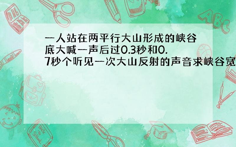 一人站在两平行大山形成的峡谷底大喊一声后过0.3秒和0.7秒个听见一次大山反射的声音求峡谷宽