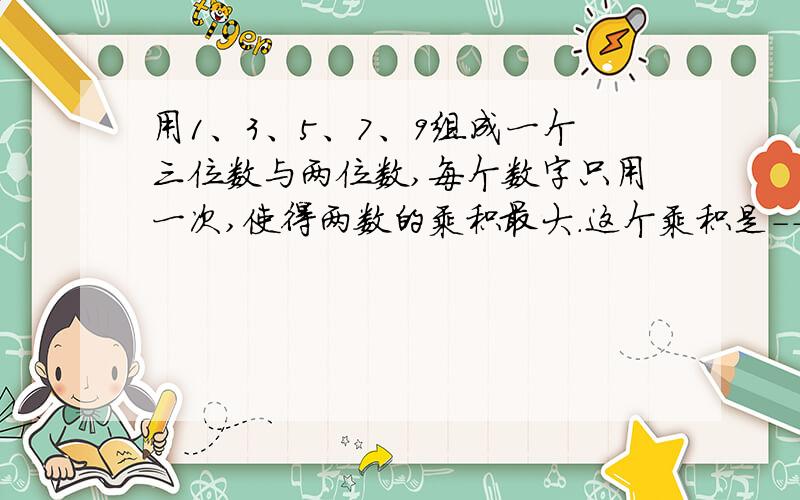 用1、3、5、7、9组成一个三位数与两位数,每个数字只用一次,使得两数的乘积最大.这个乘积是------