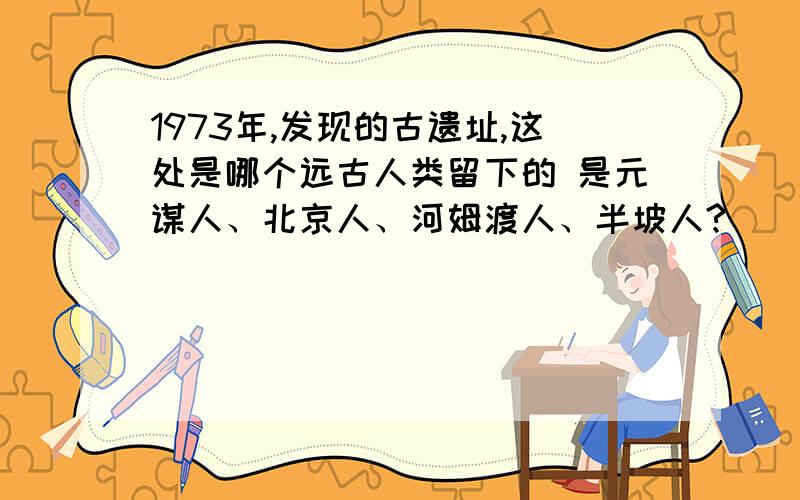 1973年,发现的古遗址,这处是哪个远古人类留下的 是元谋人、北京人、河姆渡人、半坡人?