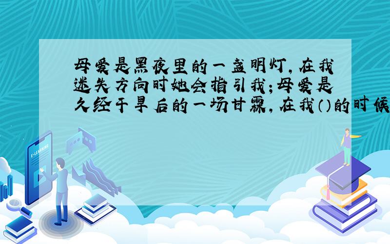 母爱是黑夜里的一盏明灯,在我迷失方向时她会指引我；母爱是久经干旱后的一场甘霖,在我（）的时候,她会（