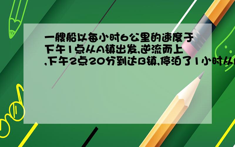 一艘船以每小时6公里的速度于下午1点从A镇出发,逆流而上,下午2点20分到达B镇,停泊了1小时从B镇返回A镇,于下午4点