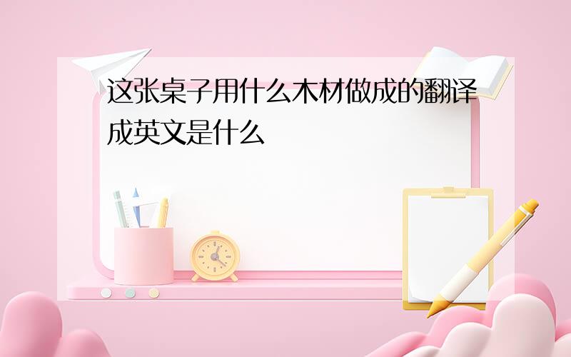 这张桌子用什么木材做成的翻译成英文是什么