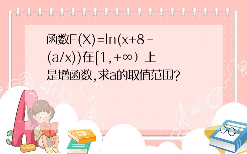 函数F(X)=ln(x+8-(a/x))在[1,+∞）上是增函数,求a的取值范围?