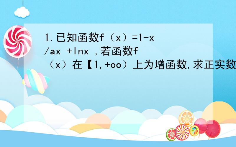 1.已知函数f（x）=1-x/ax +lnx ,若函数f（x）在【1,+oo）上为增函数,求正实数a的取值范围?