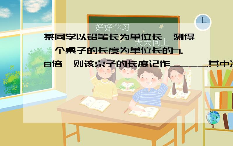 某同学以铅笔长为单位长,测得一个桌子的长度为单位长的7.8倍,则该桌子的长度记作____.其中准确值是____,估计值是