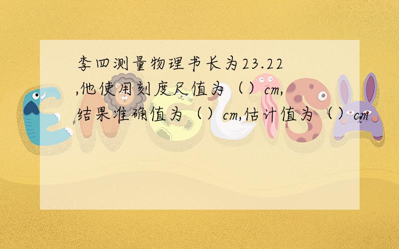 李四测量物理书长为23.22,他使用刻度尺值为（）cm,结果准确值为（）cm,估计值为（）cm