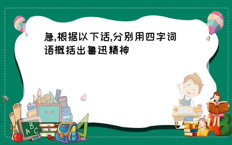 急,根据以下话,分别用四字词语概括出鲁迅精神