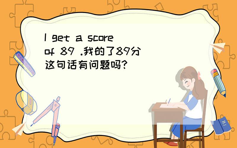 I get a score of 89 .我的了89分 这句话有问题吗?