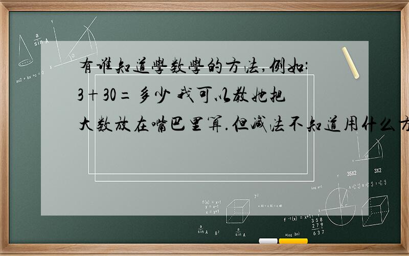 有谁知道学数学的方法,例如:3+30=多少 我可以教她把大数放在嘴巴里算.但减法不知道用什么方法