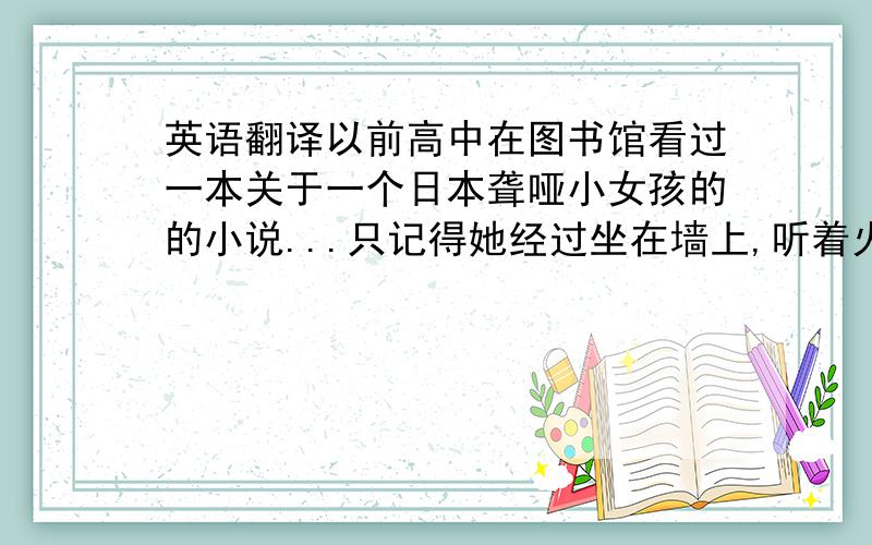 英语翻译以前高中在图书馆看过一本关于一个日本聋哑小女孩的的小说...只记得她经过坐在墙上,听着火车过来震动的声音,确切的