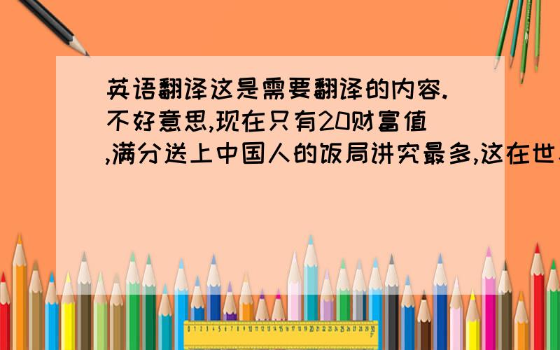 英语翻译这是需要翻译的内容.不好意思,现在只有20财富值,满分送上中国人的饭局讲究最多,这在世界上没有哪一个国家能够比肩