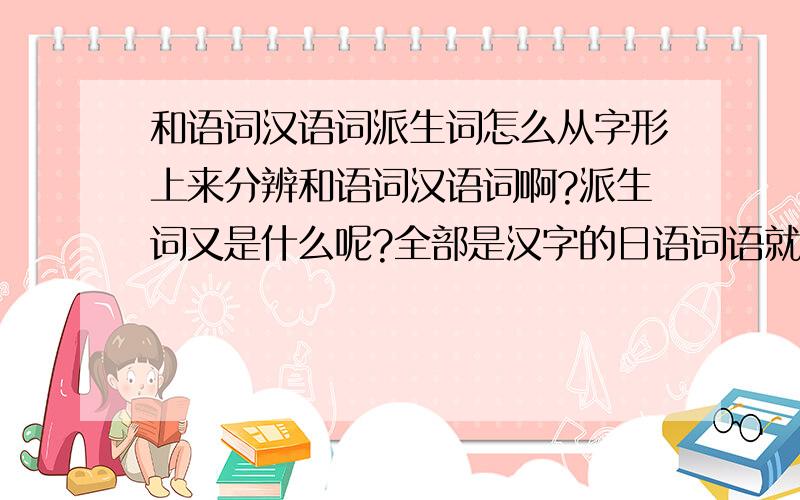 和语词汉语词派生词怎么从字形上来分辨和语词汉语词啊?派生词又是什么呢?全部是汉字的日语词语就是汉语词?既有汉字又有假名的