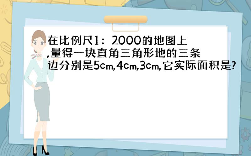 在比例尺1：2000的地图上,量得一块直角三角形地的三条边分别是5cm,4cm,3cm,它实际面积是?