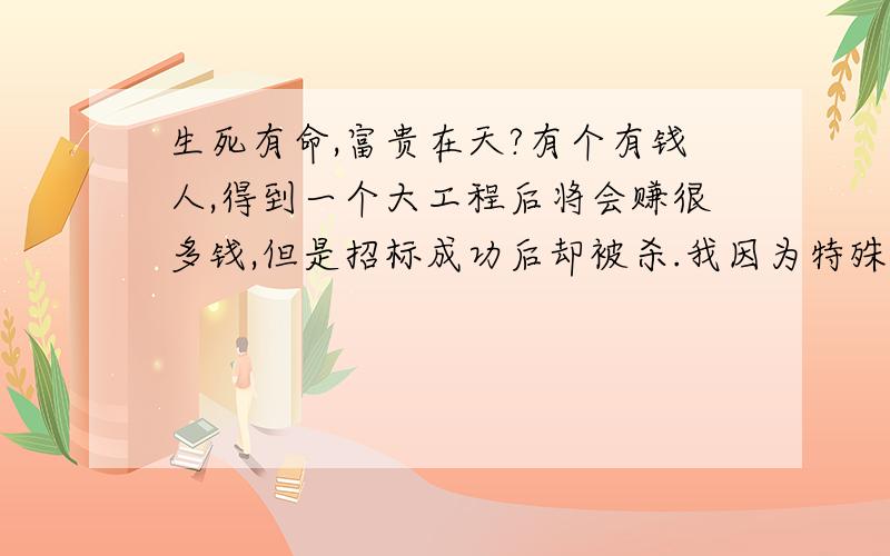 生死有命,富贵在天?有个有钱人,得到一个大工程后将会赚很多钱,但是招标成功后却被杀.我因为特殊原因,丧失工作能力.但是,