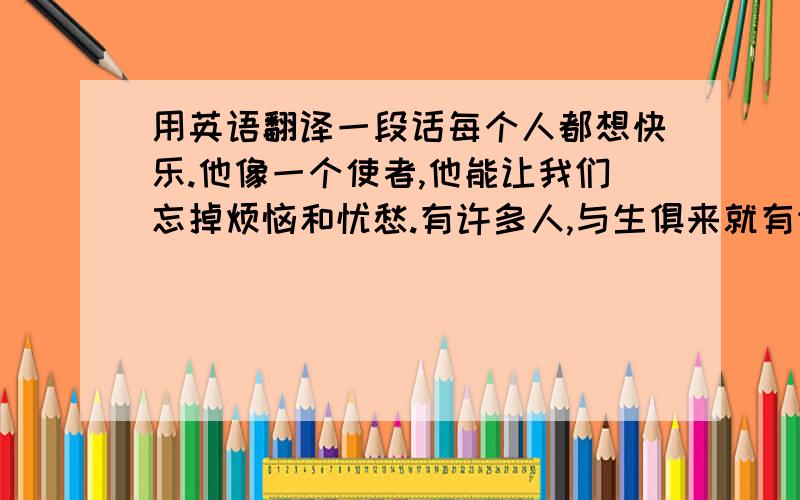 用英语翻译一段话每个人都想快乐.他像一个使者,他能让我们忘掉烦恼和忧愁.有许多人,与生俱来就有许多让她快乐的因素.也有许