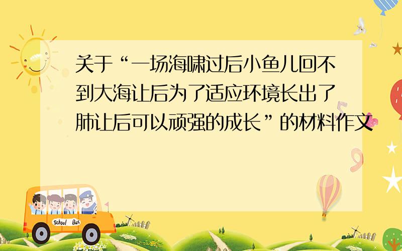 关于“一场海啸过后小鱼儿回不到大海让后为了适应环境长出了肺让后可以顽强的成长”的材料作文