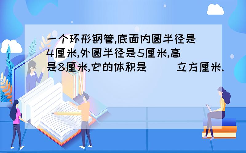 一个环形钢管,底面内圆半径是4厘米,外圆半径是5厘米,高是8厘米,它的体积是（ ）立方厘米.