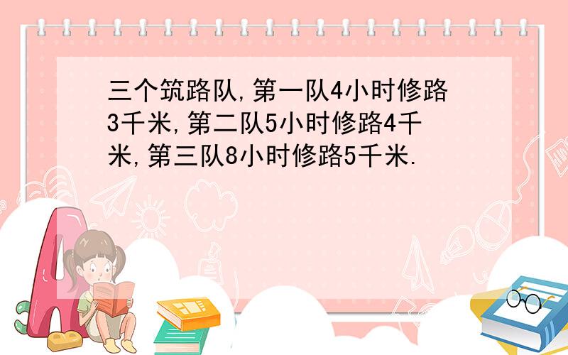 三个筑路队,第一队4小时修路3千米,第二队5小时修路4千米,第三队8小时修路5千米.